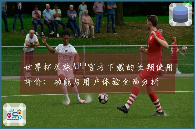 世界杯买球APP官方下载的长期使用评价：功能与用户体验全面分析