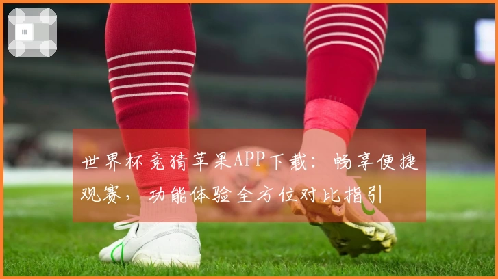 世界杯竞猜苹果APP下载：畅享便捷观赛，功能体验全方位对比指引