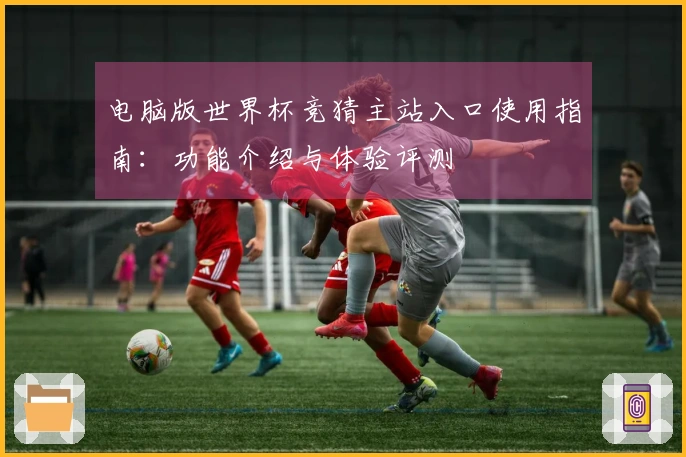 电脑版世界杯竞猜主站入口使用指南：功能介绍与体验评测